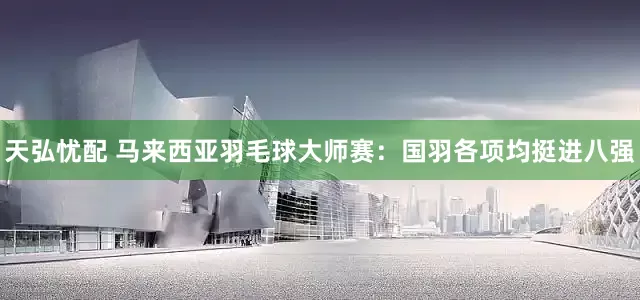 天弘忧配 马来西亚羽毛球大师赛：国羽各项均挺进八强