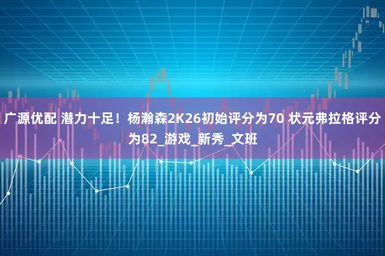 广源优配 潜力十足！杨瀚森2K26初始评分为70 状元弗拉格评分为82_游戏_新秀_文班