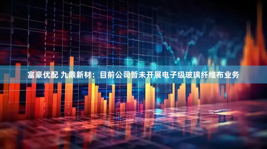 富豪优配 九鼎新材：目前公司暂未开展电子级玻璃纤维布业务