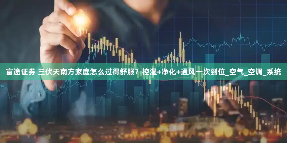 富途证券 三伏天南方家庭怎么过得舒服？控湿+净化+通风一次到位_空气_空调_系统