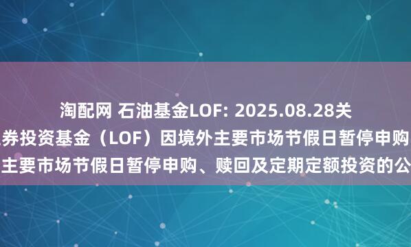 淘配网 石油基金LOF: 2025.08.28关于华安标普全球石油指数证券投资基金(LOF)因境外主要市场节假日暂停申购、赎回及定期定额投资的公告