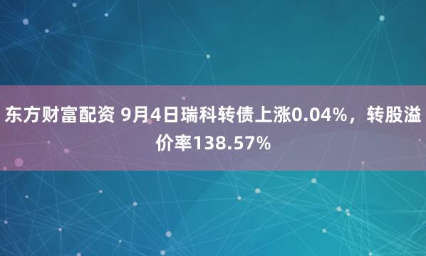 东方财富配资 9月4日瑞科转债上涨0.04%，转股溢价率138.57%