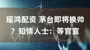 瑶鸿配资 茅台即将换帅？知情人士：等官宣