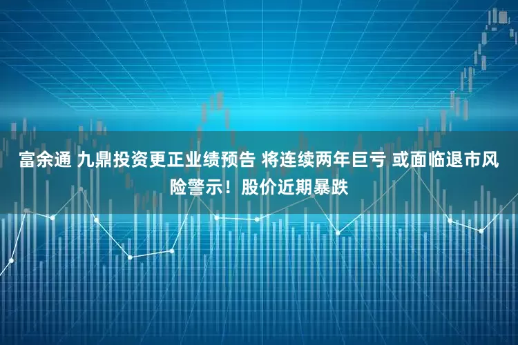 富余通 九鼎投资更正业绩预告 将连续两年巨亏 或面临退市风险警示！股价近期暴跌