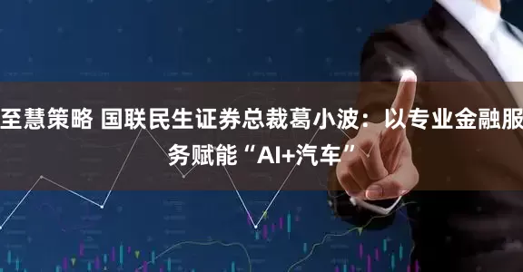 至慧策略 国联民生证券总裁葛小波：以专业金融服务赋能“AI+汽车”